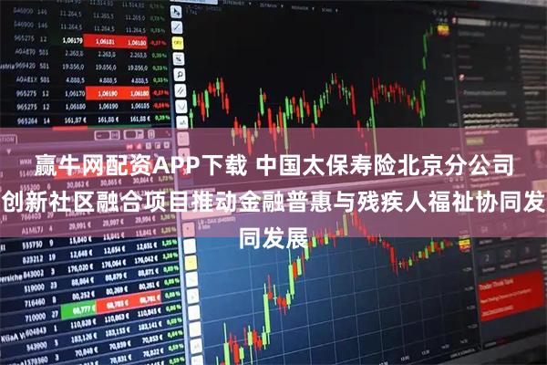 赢牛网配资APP下载 中国太保寿险北京分公司以创新社区融合项目推动金融普惠与残疾人福祉协同发展