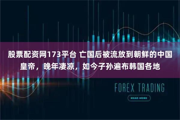 股票配资网173平台 亡国后被流放到朝鲜的中国皇帝，晚年凄凉，如今子孙遍布韩国各地