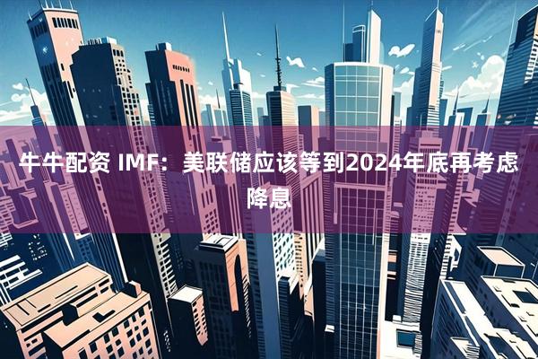 牛牛配资 IMF：美联储应该等到2024年底再考虑降息
