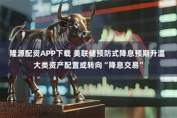 隆源配资APP下载 美联储预防式降息预期升温 大类资产配置或转向“降息交易”