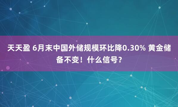 天天盈 6月末中国外储规模环比降0.30% 黄金储备不变！什么信号？