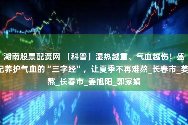 湖南股票配资网 【科普】湿热越重、气血越伤！盛夏来临，牢记养护气血的“三字经”，让夏季不再难熬_长春市_姜旭阳_郭家娟