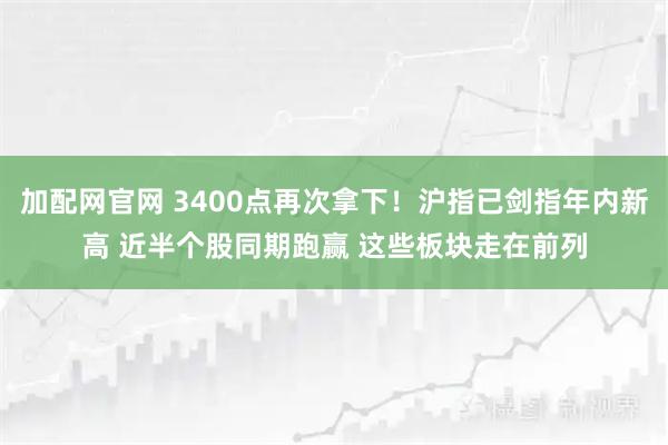 加配网官网 3400点再次拿下！沪指已剑指年内新高 近半个股同期跑赢 这些板块走在前列