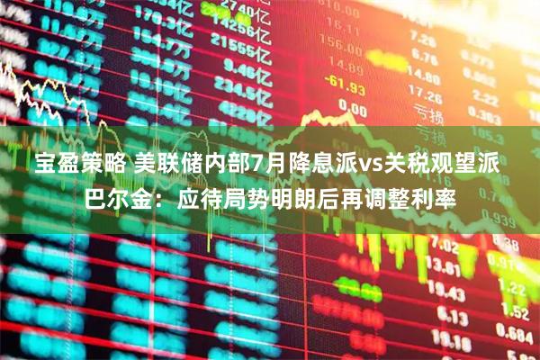 宝盈策略 美联储内部7月降息派vs关税观望派 巴尔金：应待局势明朗后再调整利率