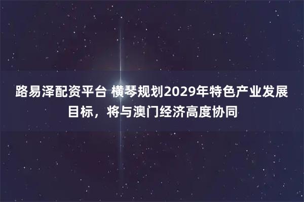 路易泽配资平台 横琴规划2029年特色产业发展目标，将与澳门经济高度协同