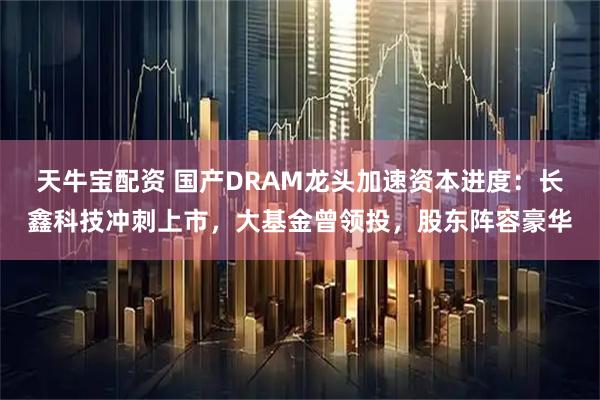 天牛宝配资 国产DRAM龙头加速资本进度：长鑫科技冲刺上市，大基金曾领投，股东阵容豪华
