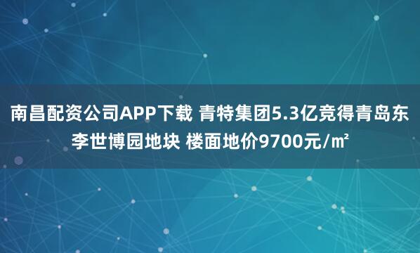 南昌配资公司APP下载 青特集团5.3亿竞得青岛东李世博园地块 楼面地价9700元/㎡