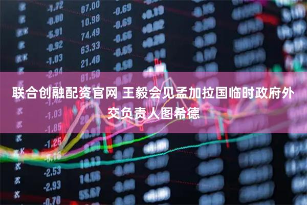 联合创融配资官网 王毅会见孟加拉国临时政府外交负责人图希德