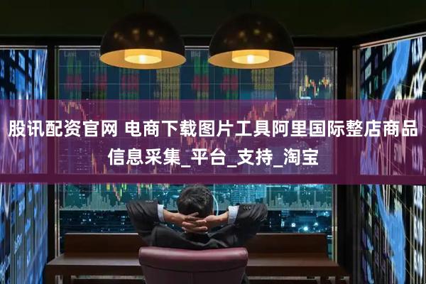 股讯配资官网 电商下载图片工具阿里国际整店商品信息采集_平台_支持_淘宝