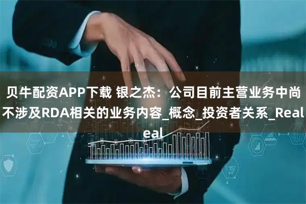 贝牛配资APP下载 银之杰：公司目前主营业务中尚不涉及RDA相关的业务内容_概念_投资者关系_Real
