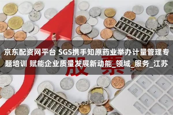 京东配资网平台 SGS携手知原药业举办计量管理专题培训 赋能企业质量发展新动能_领域_服务_江苏
