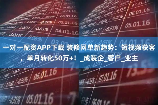 一对一配资APP下载 装修网单新趋势：短视频获客，单月转化50万+！_成装企_客户_业主