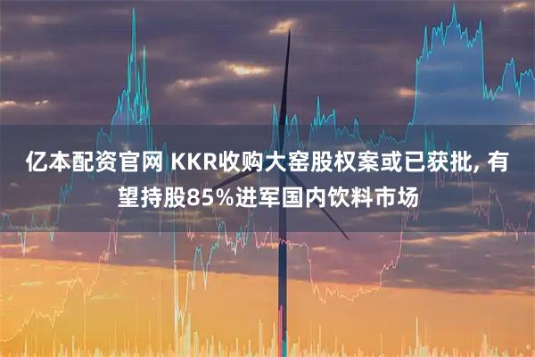 亿本配资官网 KKR收购大窑股权案或已获批, 有望持股85%进军国内饮料市场