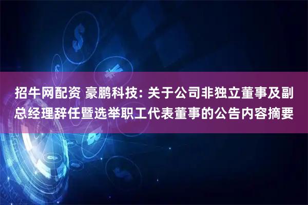招牛网配资 豪鹏科技: 关于公司非独立董事及副总经理辞任暨选举职工代表董事的公告内容摘要