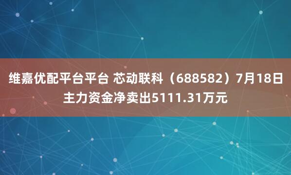 维嘉优配平台平台 芯动联科（688582）7月18日主力资金净卖出5111.31万元