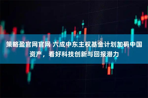 策略盈官网官网 六成中东主权基金计划加码中国资产，看好科技创新与回报潜力