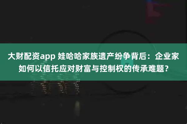 大财配资app 娃哈哈家族遗产纷争背后：企业家如何以信托应对财富与控制权的传承难题？