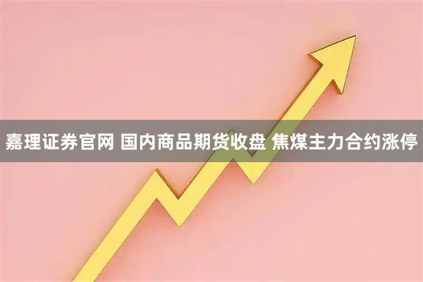 嘉理证券官网 国内商品期货收盘 焦煤主力合约涨停