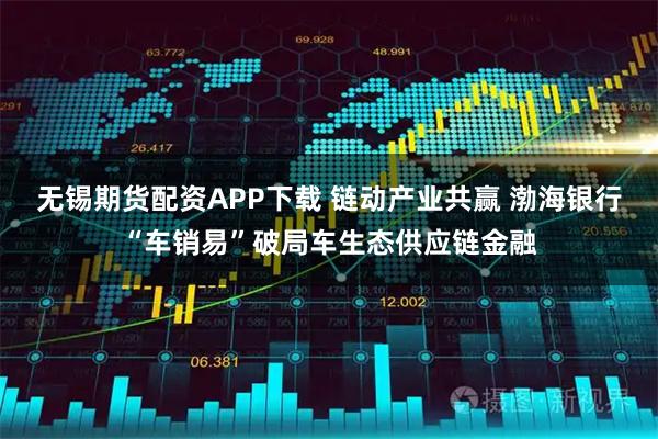 无锡期货配资APP下载 链动产业共赢 渤海银行“车销易”破局车生态供应链金融