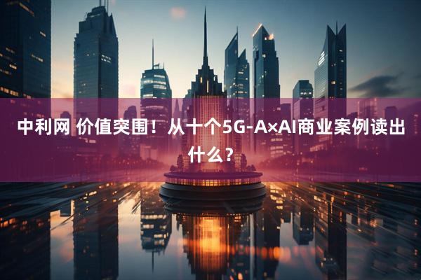 中利网 价值突围！从十个5G-A×AI商业案例读出什么？