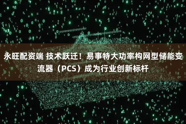 永旺配资端 技术跃迁！易事特大功率构网型储能变流器（PCS）成为行业创新标杆