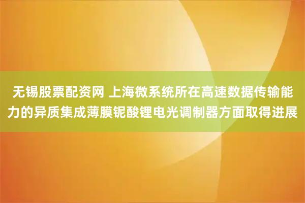 无锡股票配资网 上海微系统所在高速数据传输能力的异质集成薄膜铌酸锂电光调制器方面取得进展