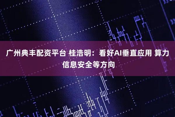 广州典丰配资平台 桂浩明：看好AI垂直应用 算力 信息安全等方向