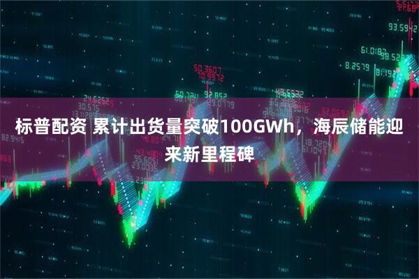 标普配资 累计出货量突破100GWh，海辰储能迎来新里程碑