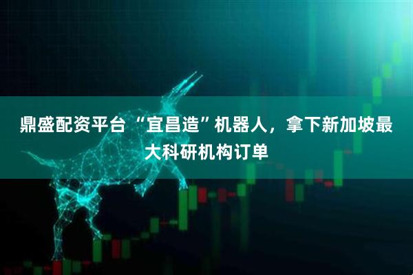 鼎盛配资平台 “宜昌造”机器人，拿下新加坡最大科研机构订单