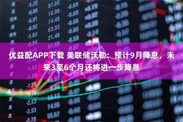 优益配APP下载 美联储沃勒：预计9月降息，未来3至6个月还将进一步降息
