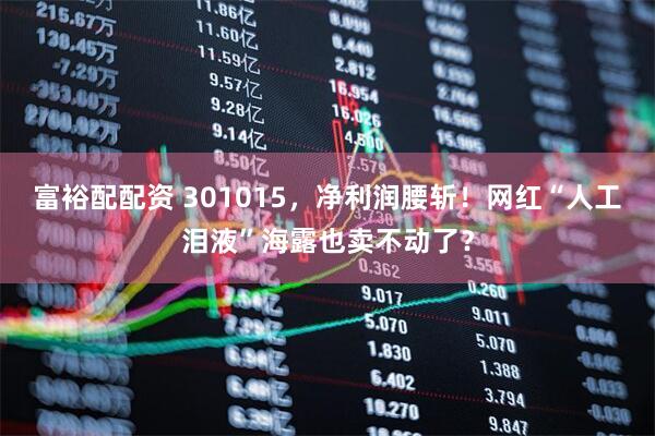 富裕配配资 301015,净利润腰斩!网红“人工泪液”海露也卖不动了?