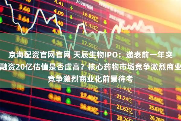 京海配资官网官网 天辰生物IPO：递表前一年突击完成三轮融资20亿估值是否虚高？核心药物市场竞争激烈商业化前景待考