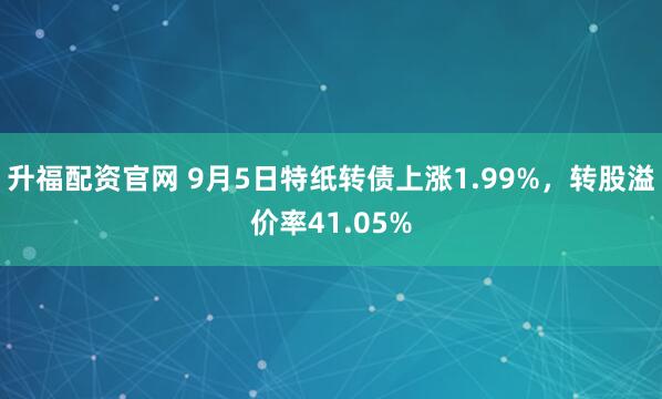 升福配资官网 9月5日特纸转债上涨1.99%，转股溢价率41.05%