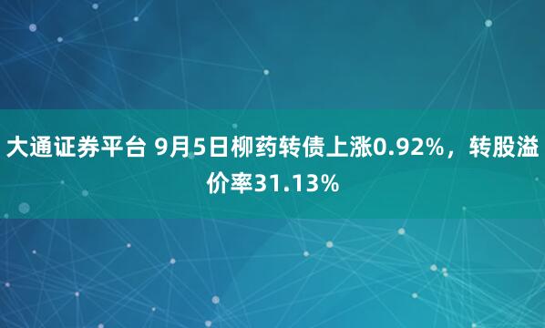 大通证券平台 9月5日柳药转债上涨0.92%，转股溢价率31.13%