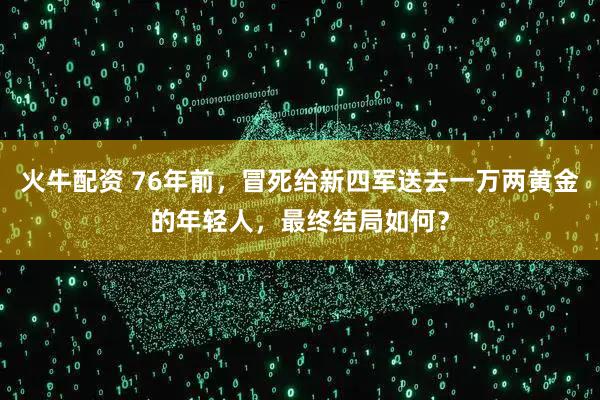火牛配资 76年前，冒死给新四军送去一万两黄金的年轻人，最终结局如何？