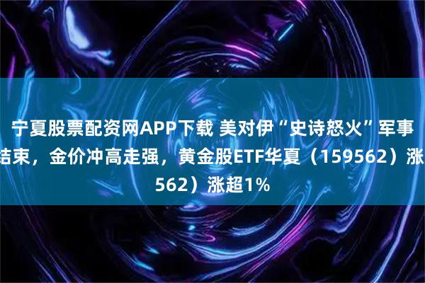 宁夏股票配资网APP下载 美对伊“史诗怒火”军事行动结束，金价冲高走强，黄金股ETF华夏（159562）涨超1%
